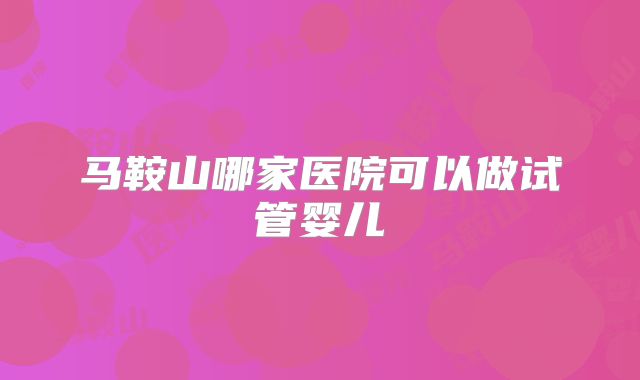 马鞍山哪家医院可以做试管婴儿