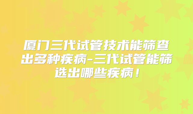 厦门三代试管技术能筛查出多种疾病-三代试管能筛选出哪些疾病！