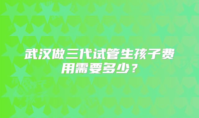 武汉做三代试管生孩子费用需要多少?