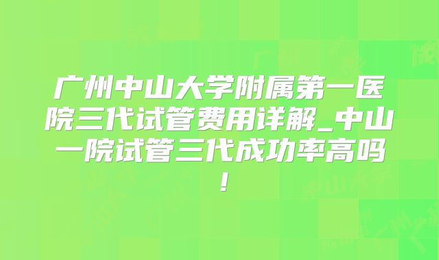 广州中山大学附属第一医院三代试管费用详解_中山一院试管三代成功率高吗！
