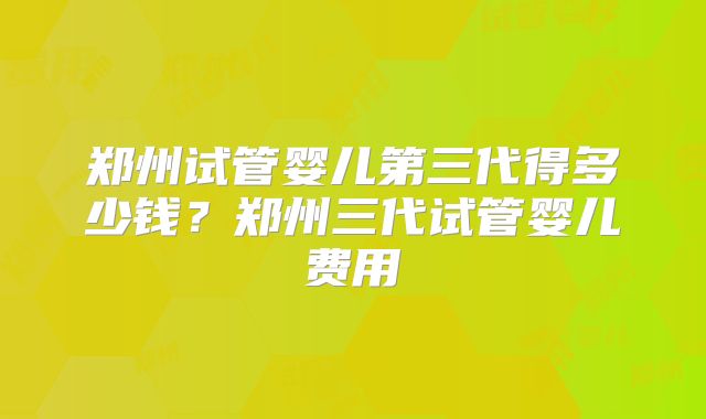 郑州试管婴儿第三代得多少钱？郑州三代试管婴儿费用