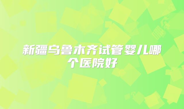 新疆乌鲁木齐试管婴儿哪个医院好