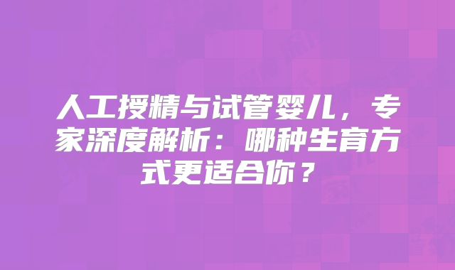 人工授精与试管婴儿,专家深度解析:哪种生育方式更适合你?