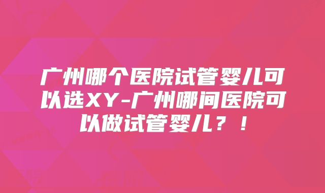 广州哪个医院试管婴儿可以选XY-广州哪间医院可以做试管婴儿?!