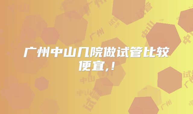 广州中山几院做试管比较便宜,!