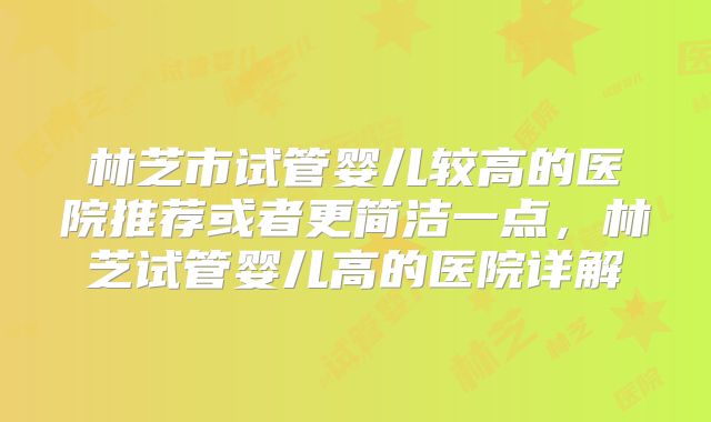 林芝市试管婴儿较高的医院推荐或者更简洁一点,林芝试管婴儿高的医院详解