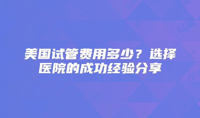 美国试管费用多少？选择医院的成功经验分享