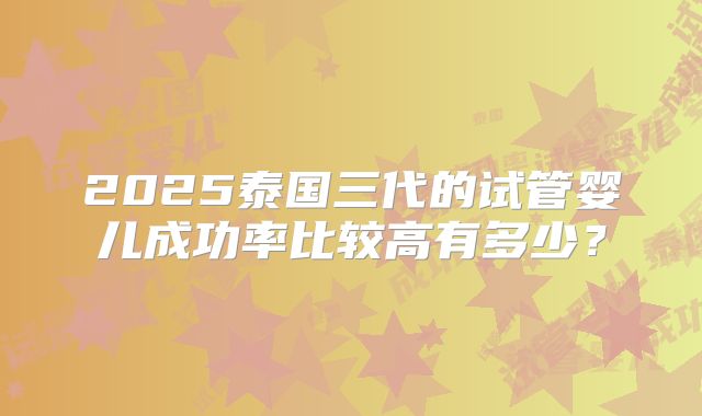 2025泰国三代的试管婴儿成功率比较高有多少？