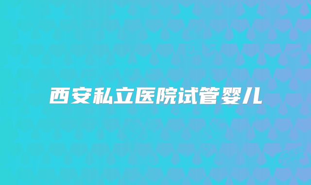 西安私立医院试管婴儿