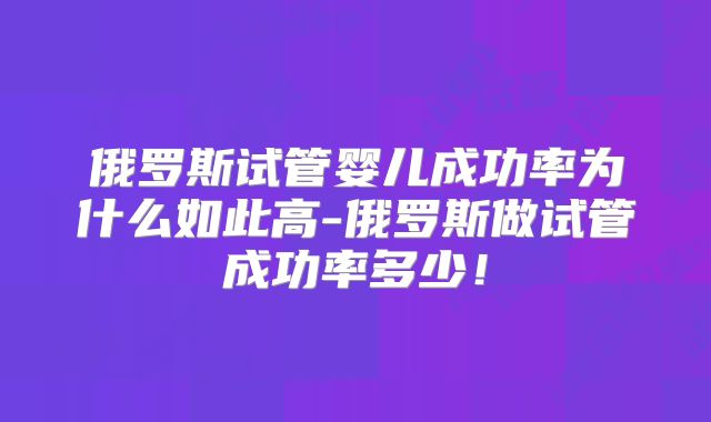 俄罗斯试管婴儿成功率为什么如此高-俄罗斯做试管成功率多少！