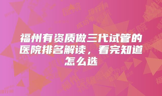 福州有资质做三代试管的医院排名解读，看完知道怎么选