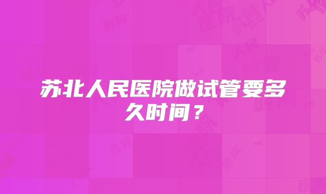 苏北人民医院做试管要多久时间？