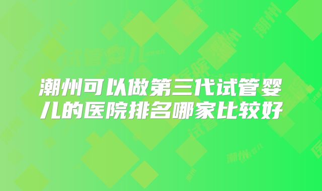 潮州可以做第三代试管婴儿的医院排名哪家比较好