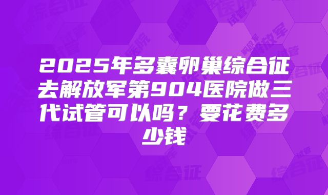2025年多囊卵巢综合征去解放军第904医院做三代试管可以吗?要花费多少钱