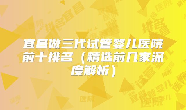 宜昌做三代试管婴儿医院前十排名（精选前几家深度解析）
