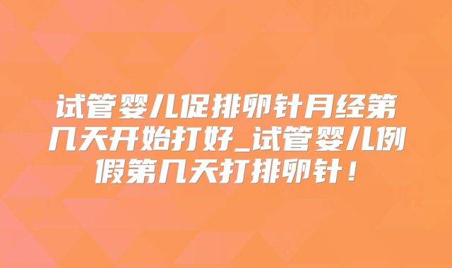 试管婴儿促排卵针月经第几天开始打好_试管婴儿例假第几天打排卵针！