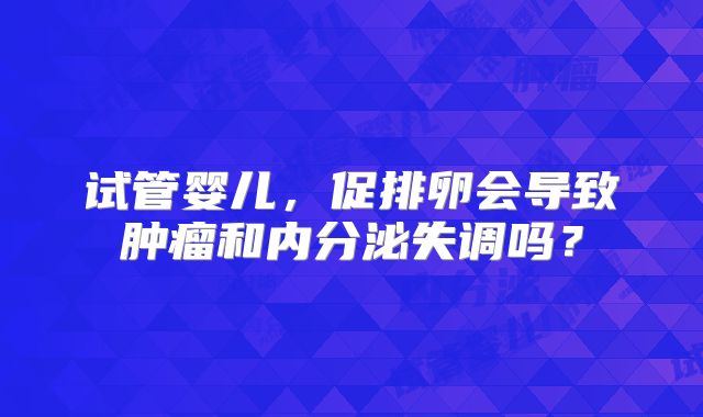 试管婴儿,促排卵会导致肿瘤和内分泌失调吗?