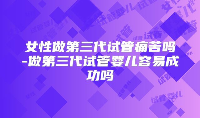 女性做第三代试管痛苦吗-做第三代试管婴儿容易成功吗
