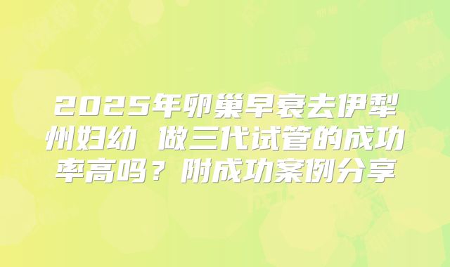 2025年卵巢早衰去伊犁州妇幼 做三代试管的成功率高吗？附成功案例分享