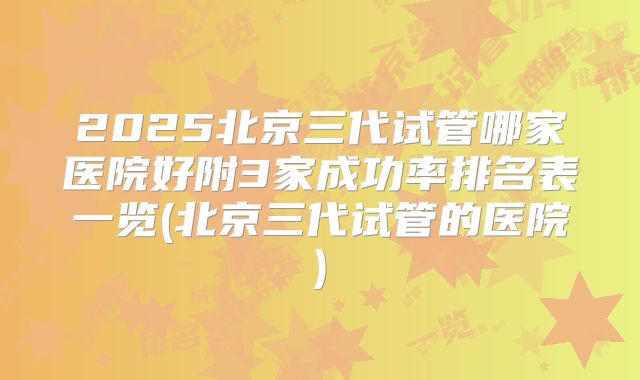 2025北京三代试管哪家医院好附3家成功率排名表一览(北京三代试管的医院)