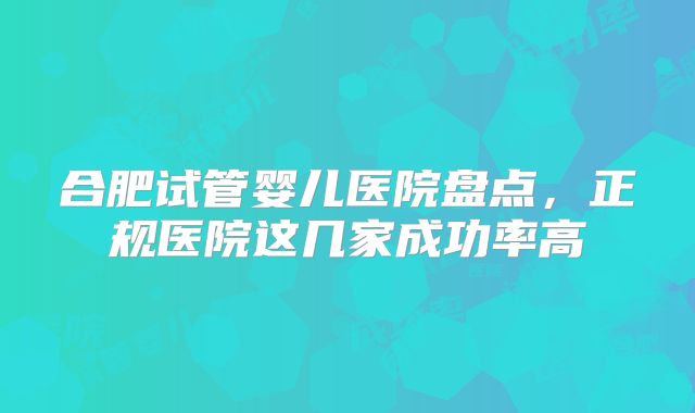 合肥试管婴儿医院盘点，正规医院这几家成功率高