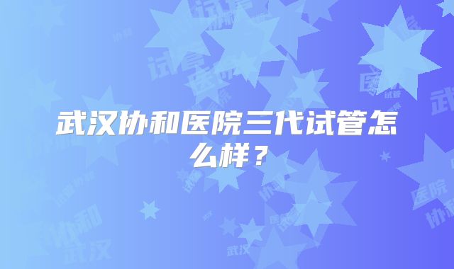 武汉协和医院三代试管怎么样?