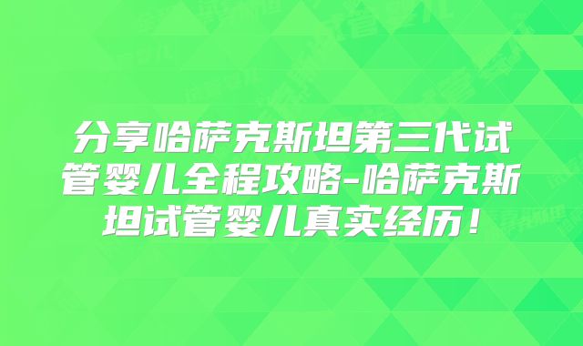 分享哈萨克斯坦第三代试管婴儿全程攻略-哈萨克斯坦试管婴儿真实经历！