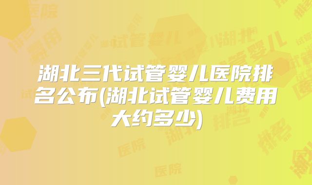 湖北三代试管婴儿医院排名公布(湖北试管婴儿费用大约多少)