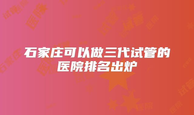 石家庄可以做三代试管的医院排名出炉