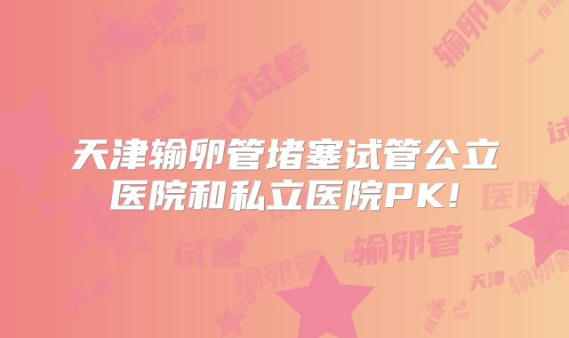 天津输卵管堵塞试管公立医院和私立医院PK!