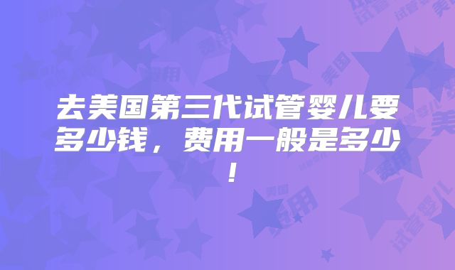 去美国第三代试管婴儿要多少钱,费用一般是多少!