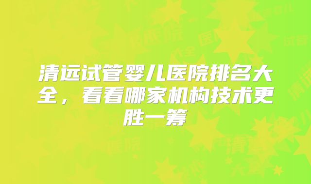 清远试管婴儿医院排名大全，看看哪家机构技术更胜一筹