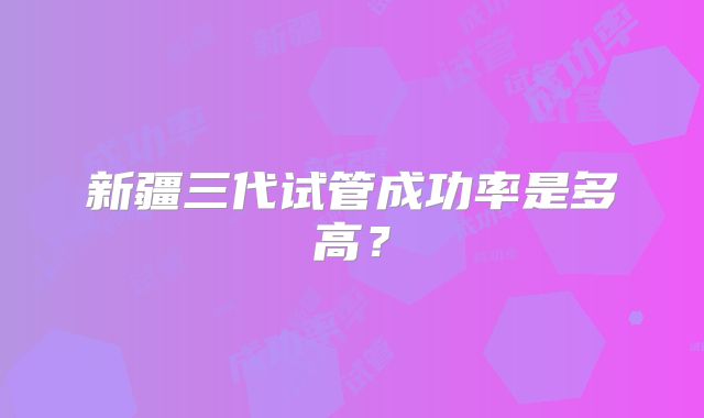 新疆三代试管成功率是多高？
