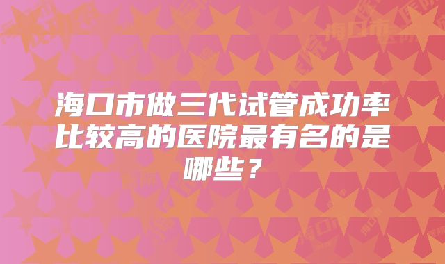 海口市做三代试管成功率比较高的医院最有名的是哪些？
