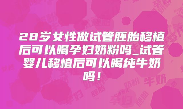28岁女性做试管胚胎移植后可以喝孕妇奶粉吗_试管婴儿移植后可以喝纯牛奶吗!
