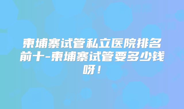 柬埔寨试管私立医院排名前十-柬埔寨试管要多少钱呀!