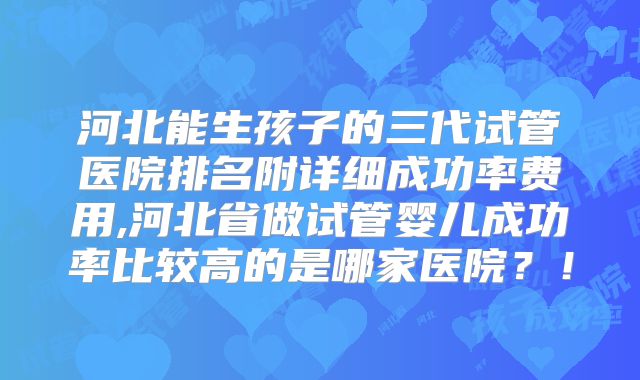 河北能生孩子的三代试管医院排名附详细成功率费用,河北省做试管婴儿成功率比较高的是哪家医院？！
