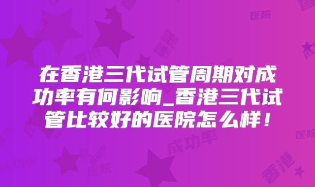 在香港三代试管周期对成功率有何影响_香港三代试管比较好的医院怎么样！