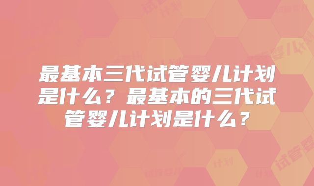 最基本三代试管婴儿计划是什么?最基本的三代试管婴儿计划是什么?
