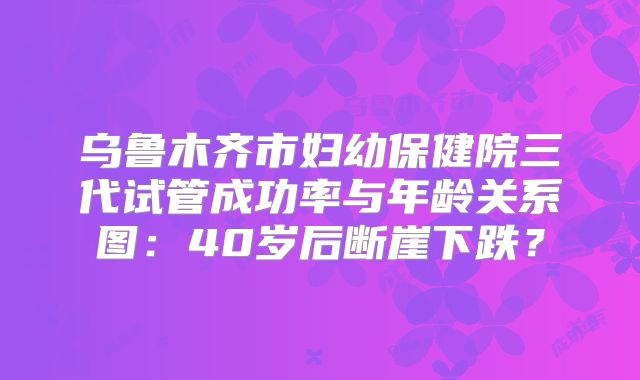乌鲁木齐市妇幼保健院三代试管成功率与年龄关系图：40岁后断崖下跌？