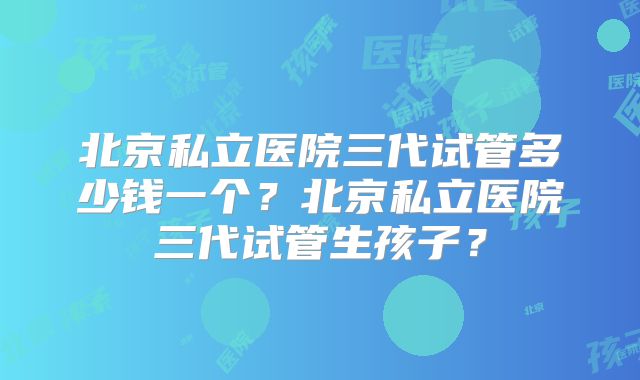 北京私立医院三代试管多少钱一个？北京私立医院三代试管生孩子？