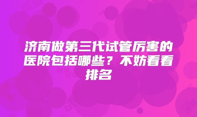 济南做第三代试管厉害的医院包括哪些？不妨看看排名