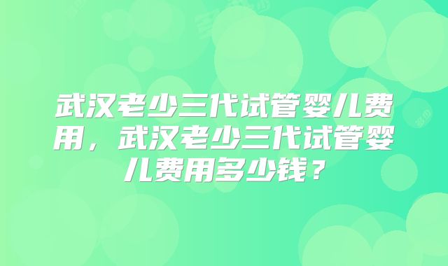 武汉老少三代试管婴儿费用，武汉老少三代试管婴儿费用多少钱？