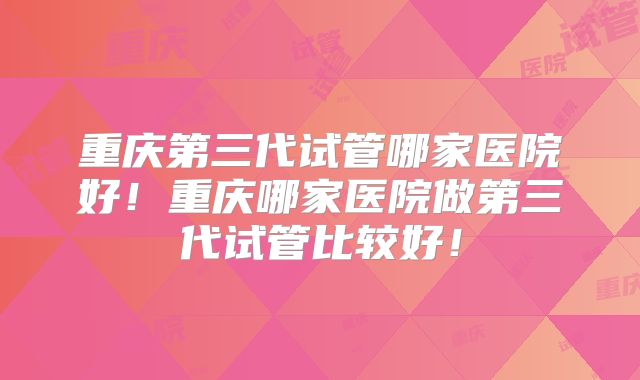 重庆第三代试管哪家医院好！重庆哪家医院做第三代试管比较好！
