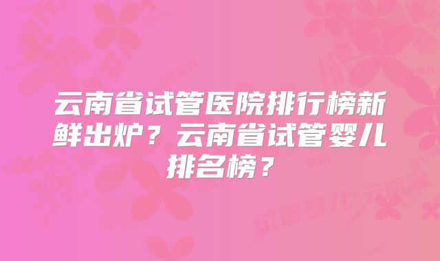 云南省试管医院排行榜新鲜出炉？云南省试管婴儿排名榜？