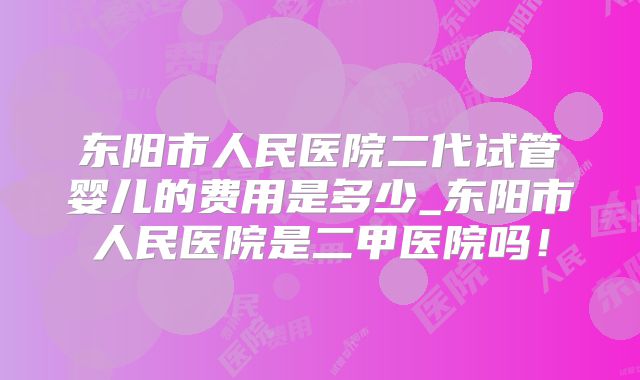 东阳市人民医院二代试管婴儿的费用是多少_东阳市人民医院是二甲医院吗!