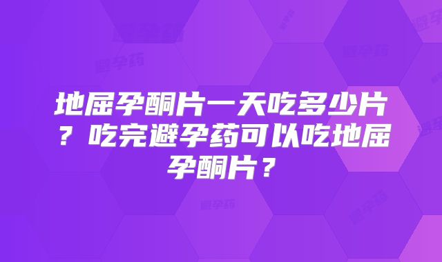 地屈孕酮片一天吃多少片？吃完避孕药可以吃地屈孕酮片？