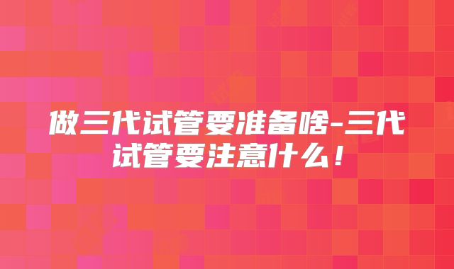 做三代试管要准备啥-三代试管要注意什么！