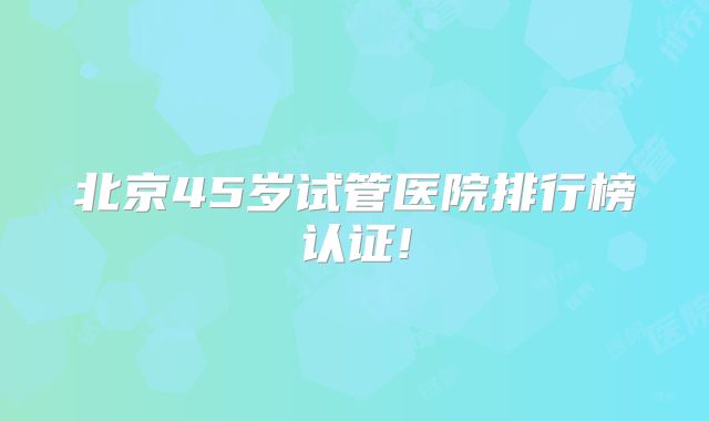 北京45岁试管医院排行榜认证!