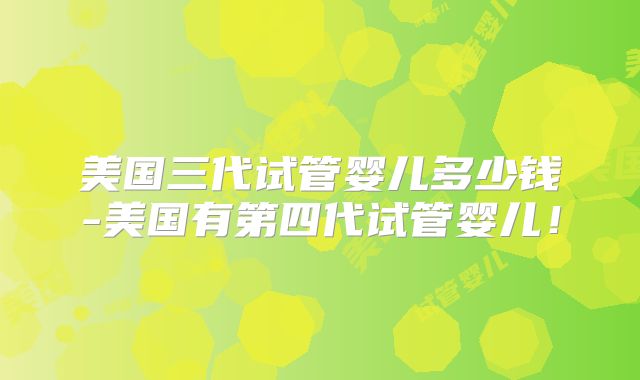 美国三代试管婴儿多少钱-美国有第四代试管婴儿！